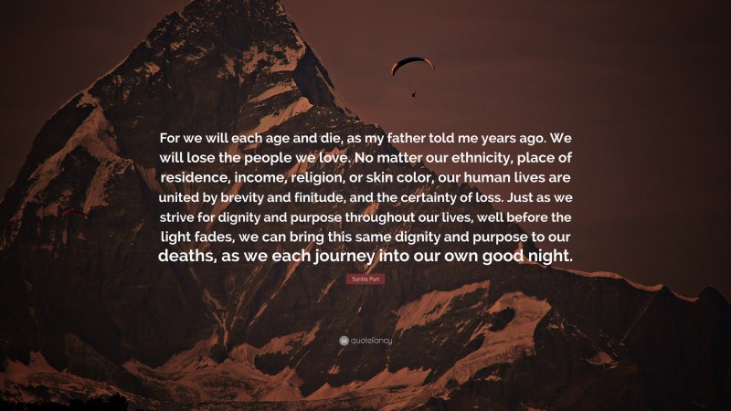 Sunita Puri Quote: “For we will each age and die, as my father told me years ago. We will lose the people we love. No matter our ethnicity, place of residence, income, religion, or skin color, our human lives are united by brevity and finitude, and the certainty of loss. Just as we strive for dignity and purpose throughout our lives, well before the light fades, we can bring this same dignity and purpose to our deaths, as we each journey into our own good night.”