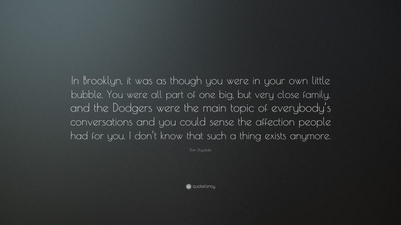 Don Drysdale Quote: “In Brooklyn, it was as though you were in your own little bubble. You were all part of one big, but very close family, and the Dodgers were the main topic of everybody’s conversations and you could sense the affection people had for you. I don’t know that such a thing exists anymore.”