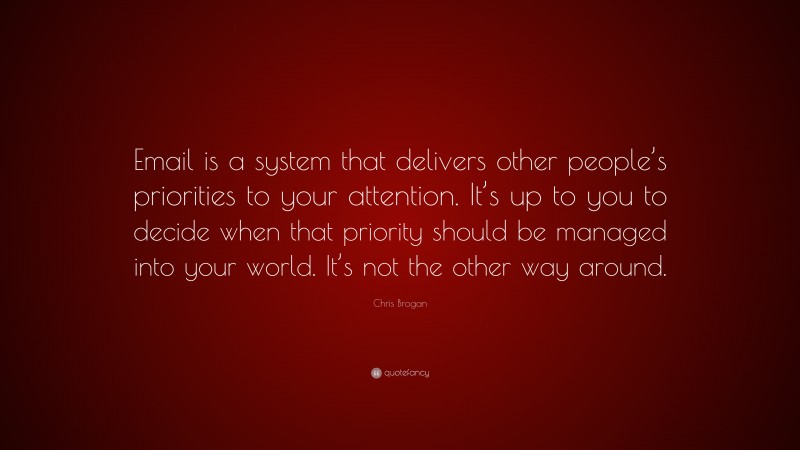 Chris Brogan Quote: “Email is a system that delivers other people’s priorities to your attention. It’s up to you to decide when that priority should be managed into your world. It’s not the other way around.”