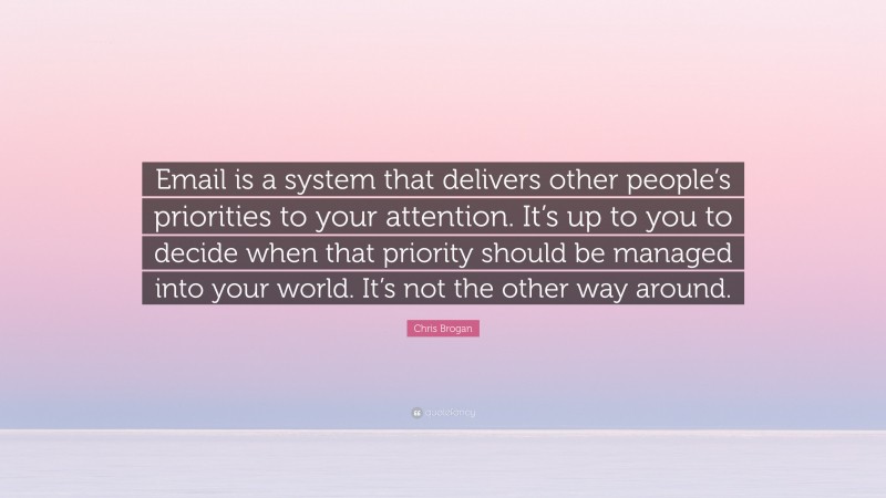 Chris Brogan Quote: “Email is a system that delivers other people’s priorities to your attention. It’s up to you to decide when that priority should be managed into your world. It’s not the other way around.”