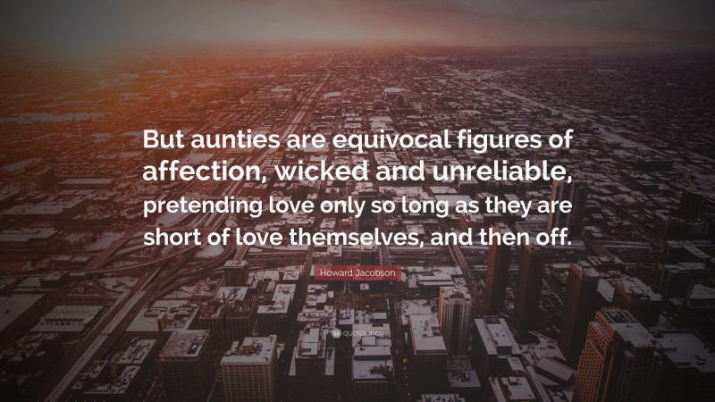 Howard Jacobson Quote: “But aunties are equivocal figures of affection, wicked and unreliable, pretending love only so long as they are short of love themselves, and then off.”