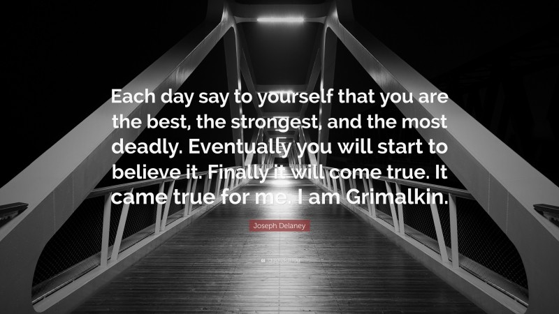 Joseph Delaney Quote: “Each day say to yourself that you are the best, the strongest, and the most deadly. Eventually you will start to believe it. Finally it will come true. It came true for me. I am Grimalkin.”