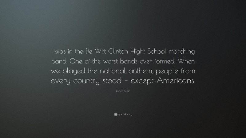 Robert Klein Quote: “I was in the De Witt Clinton Hight School marching band. One of the worst bands ever formed. When we played the national anthem, people from every country stood – except Americans.”