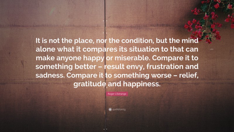Roger L'Estrange Quote: “It is not the place, nor the condition, but the mind alone what it compares its situation to that can make anyone happy or miserable. Compare it to something better – result envy, frustration and sadness. Compare it to something worse – relief, gratitude and happiness.”