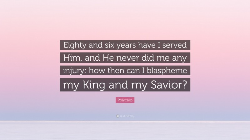 Polycarp Quote: “Eighty and six years have I served Him, and He never did me any injury: how then can I blaspheme my King and my Savior?”