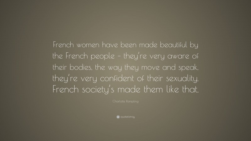 Charlotte Rampling Quote: “French women have been made beautiful by the French people – they’re very aware of their bodies, the way they move and speak, they’re very confident of their sexuality. French society’s made them like that.”
