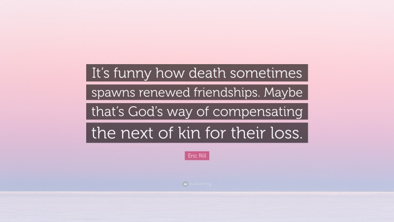 Eric Rill Quote: “It’s funny how death sometimes spawns renewed friendships. Maybe that’s God’s way of compensating the next of kin for their loss.”