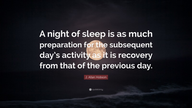 J. Allan Hobson Quote: “A night of sleep is as much preparation for the subsequent day’s activity as it is recovery from that of the previous day.”