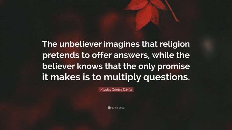 Nicolás Gómez Dávila Quote: “The unbeliever imagines that religion pretends to offer answers, while the believer knows that the only promise it makes is to multiply questions.”