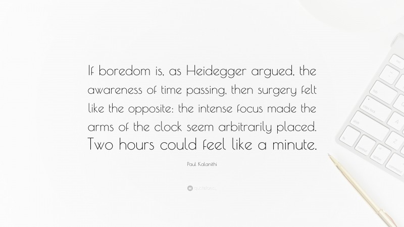 Paul Kalanithi Quote: “If boredom is, as Heidegger argued, the awareness of time passing, then surgery felt like the opposite: the intense focus made the arms of the clock seem arbitrarily placed. Two hours could feel like a minute.”