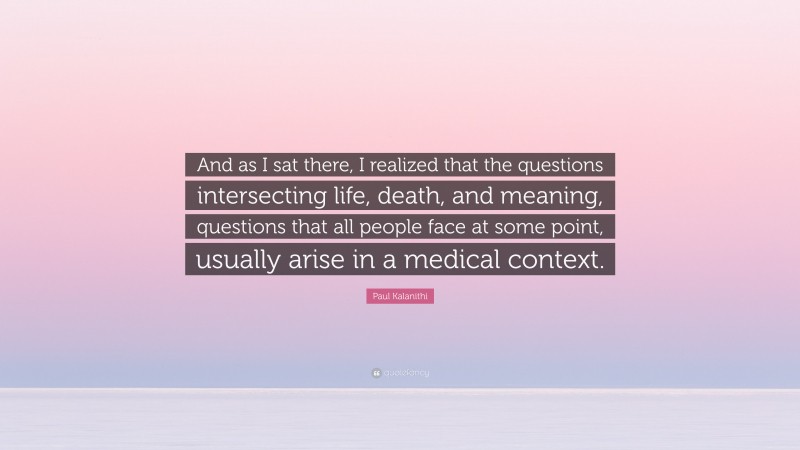 Paul Kalanithi Quote: “And as I sat there, I realized that the questions intersecting life, death, and meaning, questions that all people face at some point, usually arise in a medical context.”