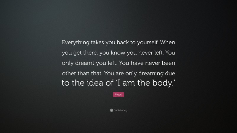 Mooji Quote: “Everything takes you back to yourself. When you get there, you know you never left. You only dreamt you left. You have never been other than that. You are only dreaming due to the idea of ‘I am the body.’”