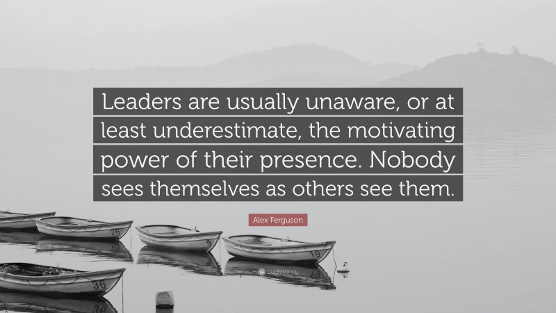 Alex Ferguson Quote: “Leaders are usually unaware, or at least underestimate, the motivating power of their presence. Nobody sees themselves as others see them.”