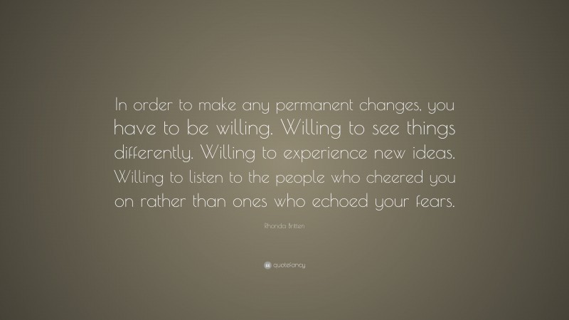 Rhonda Britten Quote: “In order to make any permanent changes, you have to be willing. Willing to see things differently. Willing to experience new ideas. Willing to listen to the people who cheered you on rather than ones who echoed your fears.”