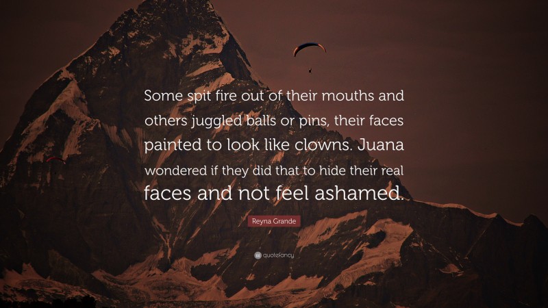 Reyna Grande Quote: “Some spit fire out of their mouths and others juggled balls or pins, their faces painted to look like clowns. Juana wondered if they did that to hide their real faces and not feel ashamed.”