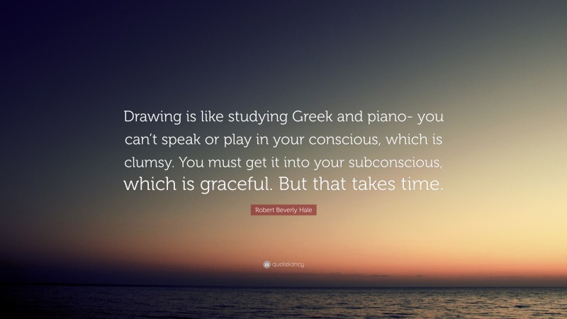 Robert Beverly Hale Quote: “Drawing is like studying Greek and piano- you can’t speak or play in your conscious, which is clumsy. You must get it into your subconscious, which is graceful. But that takes time.”