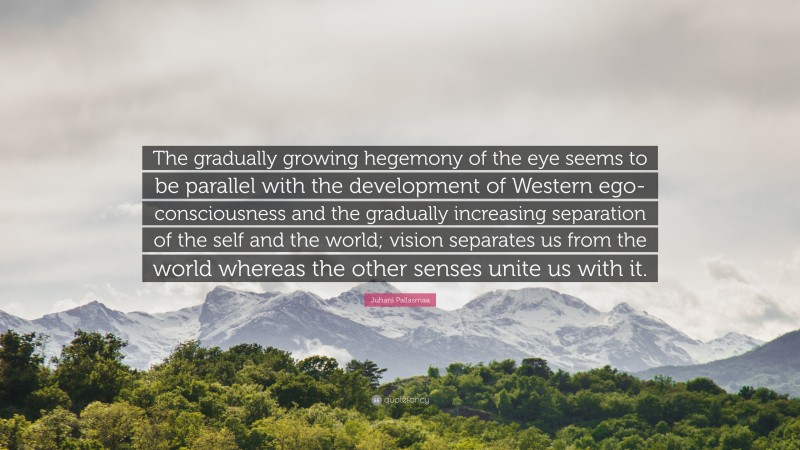 Juhani Pallasmaa Quote: “The gradually growing hegemony of the eye seems to be parallel with the development of Western ego-consciousness and the gradually increasing separation of the self and the world; vision separates us from the world whereas the other senses unite us with it.”