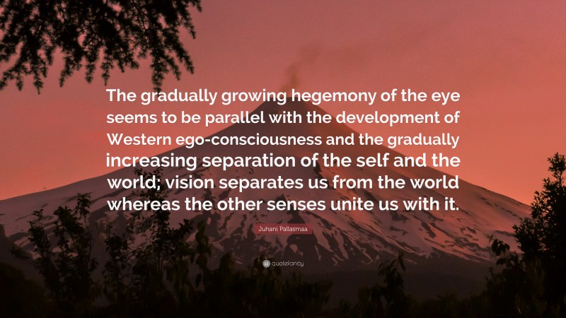 Juhani Pallasmaa Quote: “The gradually growing hegemony of the eye seems to be parallel with the development of Western ego-consciousness and the gradually increasing separation of the self and the world; vision separates us from the world whereas the other senses unite us with it.”