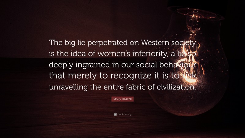 Molly Haskell Quote: “The big lie perpetrated on Western society is the idea of women’s inferiority, a lie so deeply ingrained in our social behaviour that merely to recognize it is to risk unravelling the entire fabric of civilization.”