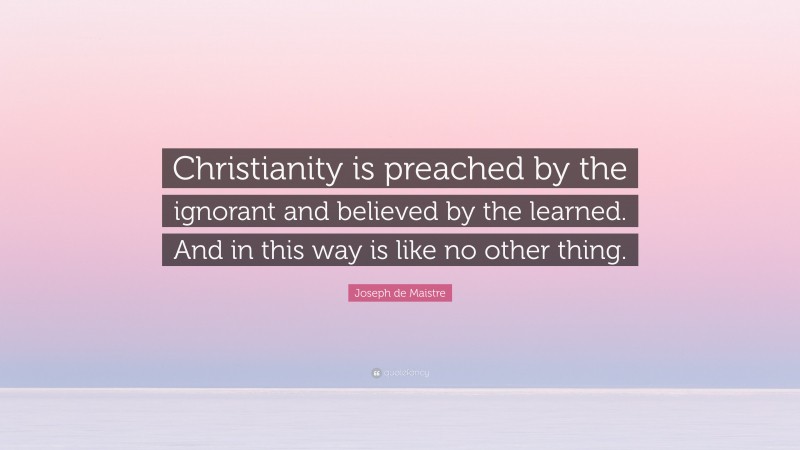 Joseph de Maistre Quote: “Christianity is preached by the ignorant and believed by the learned. And in this way is like no other thing.”
