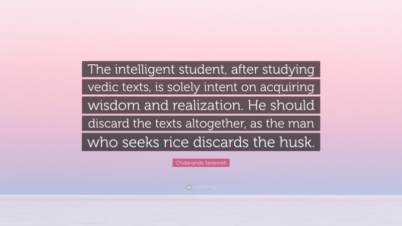 Chidananda Saraswati Quote: “The intelligent student, after studying vedic texts, is solely intent on acquiring wisdom and realization. He should discard the texts altogether, as the man who seeks rice discards the husk.”