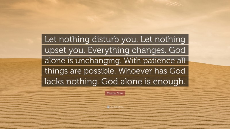 Mirabai Starr Quote: “Let nothing disturb you. Let nothing upset you. Everything changes. God alone is unchanging. With patience all things are possible. Whoever has God lacks nothing. God alone is enough.”