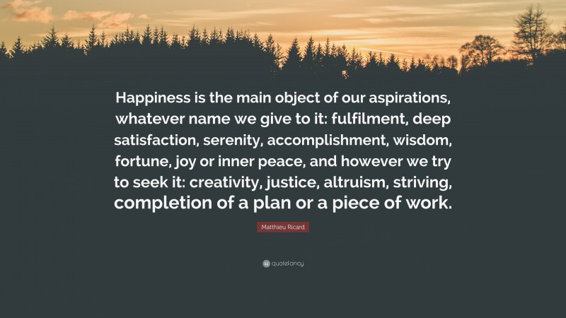 Matthieu Ricard Quote: “Happiness is the main object of our aspirations, whatever name we give to it: fulfilment, deep satisfaction, serenity, accomplishment, wisdom, fortune, joy or inner peace, and however we try to seek it: creativity, justice, altruism, striving, completion of a plan or a piece of work.”