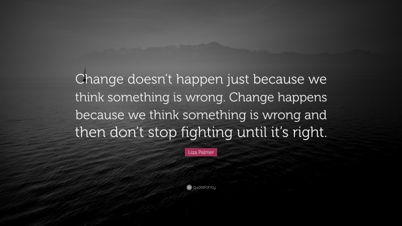 Liza Palmer Quote: “Change doesn’t happen just because we think something is wrong. Change happens because we think something is wrong and then don’t stop fighting until it’s right.”