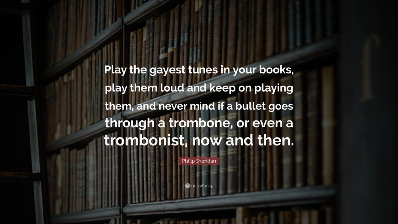 Philip Sheridan Quote: “Play the gayest tunes in your books, play them loud and keep on playing them, and never mind if a bullet goes through a trombone, or even a trombonist, now and then.”