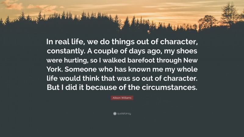 Allison Williams Quote: “In real life, we do things out of character, constantly. A couple of days ago, my shoes were hurting, so I walked barefoot through New York. Someone who has known me my whole life would think that was so out of character. But I did it because of the circumstances.”