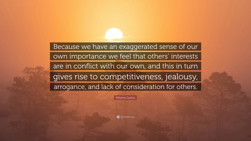 Kelsang Gyatso Quote: “Because we have an exaggerated sense of our own importance we feel that others’ interests are in conflict with our own, and this in turn gives rise to competitiveness, jealousy, arrogance, and lack of consideration for others.”