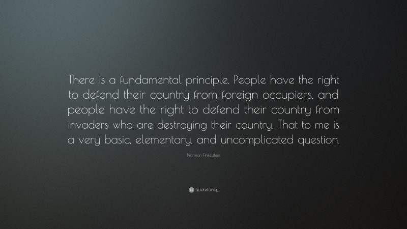 Norman Finkelstein Quote: “There is a fundamental principle. People have the right to defend their country from foreign occupiers, and people have the right to defend their country from invaders who are destroying their country. That to me is a very basic, elementary, and uncomplicated question.”
