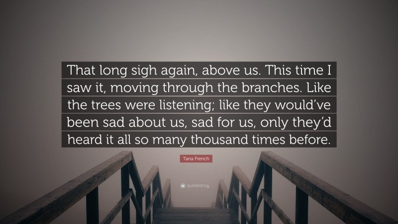 Tana French Quote: “That long sigh again, above us. This time I saw it, moving through the branches. Like the trees were listening; like they would’ve been sad about us, sad for us, only they’d heard it all so many thousand times before.”