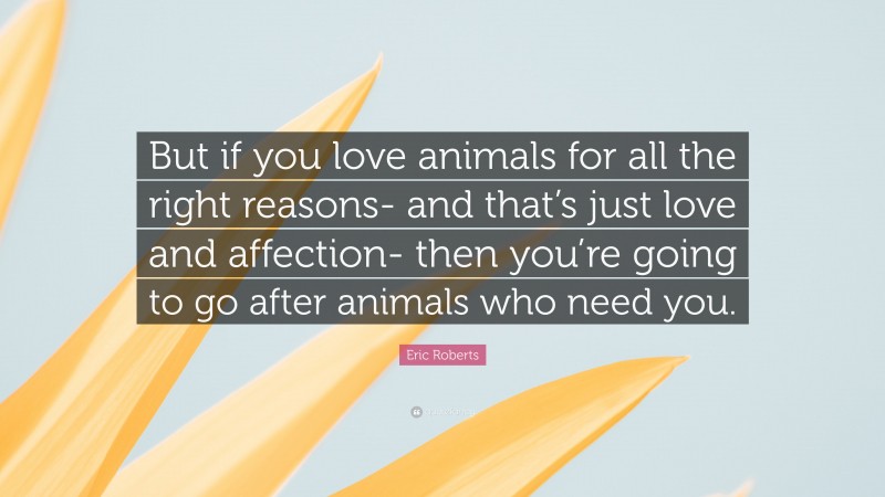 Eric Roberts Quote: “But if you love animals for all the right reasons- and that’s just love and affection- then you’re going to go after animals who need you.”