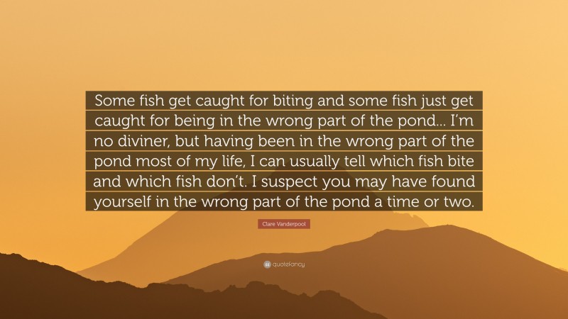 Clare Vanderpool Quote: “Some fish get caught for biting and some fish just get caught for being in the wrong part of the pond... I’m no diviner, but having been in the wrong part of the pond most of my life, I can usually tell which fish bite and which fish don’t. I suspect you may have found yourself in the wrong part of the pond a time or two.”