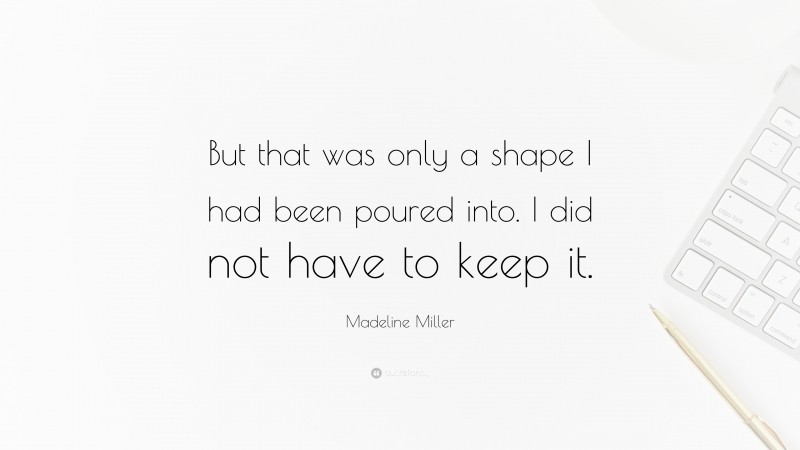 Madeline Miller Quote: “But that was only a shape I had been poured into. I did not have to keep it.”