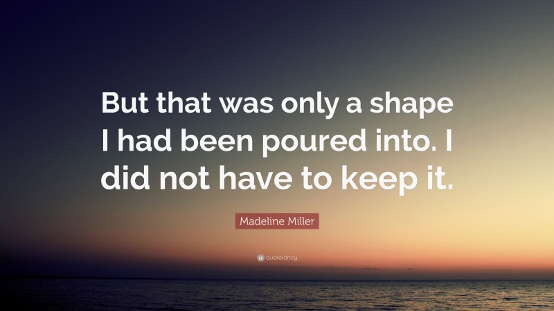 Madeline Miller Quote: “But that was only a shape I had been poured into. I did not have to keep it.”