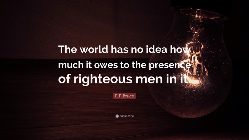 F. F. Bruce Quote: “The world has no idea how much it owes to the presence of righteous men in it.”