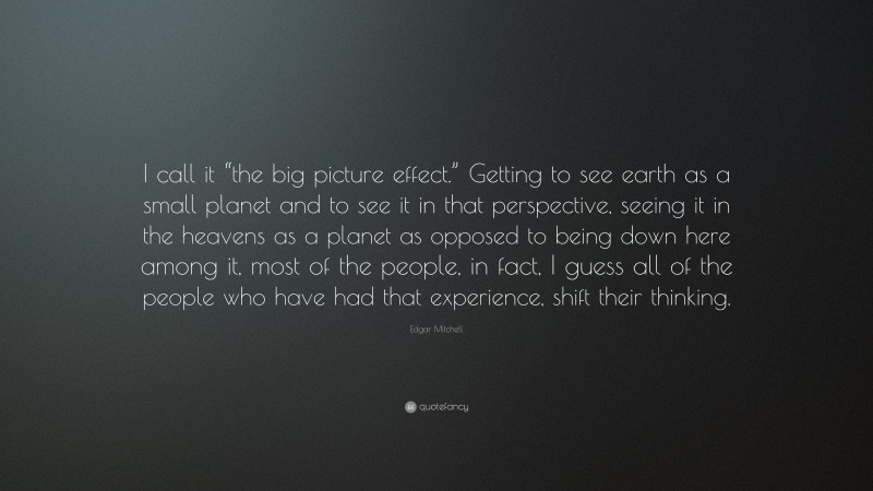 Edgar Mitchell Quote: “I call it “the big picture effect.” Getting to see earth as a small planet and to see it in that perspective, seeing it in the heavens as a planet as opposed to being down here among it, most of the people, in fact, I guess all of the people who have had that experience, shift their thinking.”