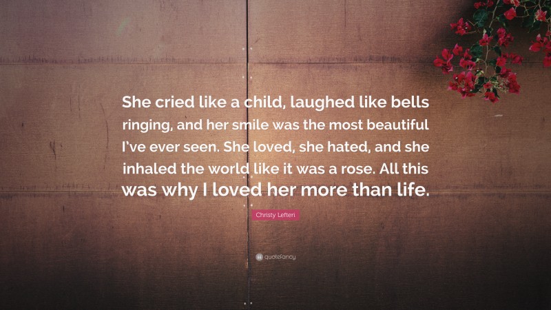 Christy Lefteri Quote: “She cried like a child, laughed like bells ringing, and her smile was the most beautiful I’ve ever seen. She loved, she hated, and she inhaled the world like it was a rose. All this was why I loved her more than life.”