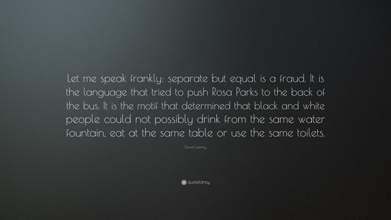 David Lammy Quote: “Let me speak frankly: separate but equal is a fraud. It is the language that tried to push Rosa Parks to the back of the bus. It is the motif that determined that black and white people could not possibly drink from the same water fountain, eat at the same table or use the same toilets.”