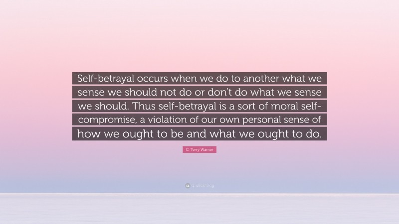 C. Terry Warner Quote: “Self-betrayal occurs when we do to another what we sense we should not do or don’t do what we sense we should. Thus self-betrayal is a sort of moral self-compromise, a violation of our own personal sense of how we ought to be and what we ought to do.”
