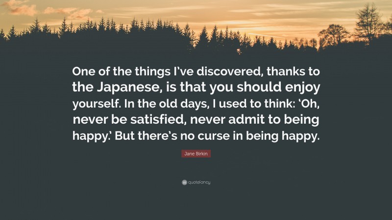 Jane Birkin Quote: “One of the things I’ve discovered, thanks to the Japanese, is that you should enjoy yourself. In the old days, I used to think: ‘Oh, never be satisfied, never admit to being happy.’ But there’s no curse in being happy.”