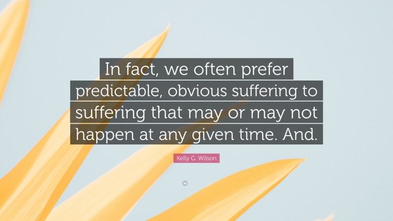 Kelly G. Wilson Quote: “In fact, we often prefer predictable, obvious suffering to suffering that may or may not happen at any given time. And.”