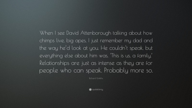Richard Griffiths Quote: “When I see David Attenborough talking about how chimps live, big apes, I just remember my dad and the way he’d look at you. He couldn’t speak, but everything else about him was, ‘This is us, a family.’ Relationships are just as intense as they are for people who can speak. Probably more so.”