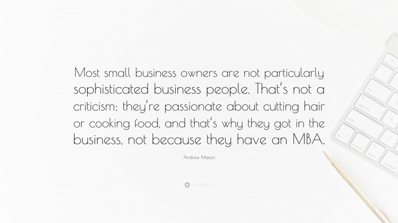 Andrew Mason Quote: “Most small business owners are not particularly sophisticated business people. That’s not a criticism; they’re passionate about cutting hair or cooking food, and that’s why they got in the business, not because they have an MBA.”