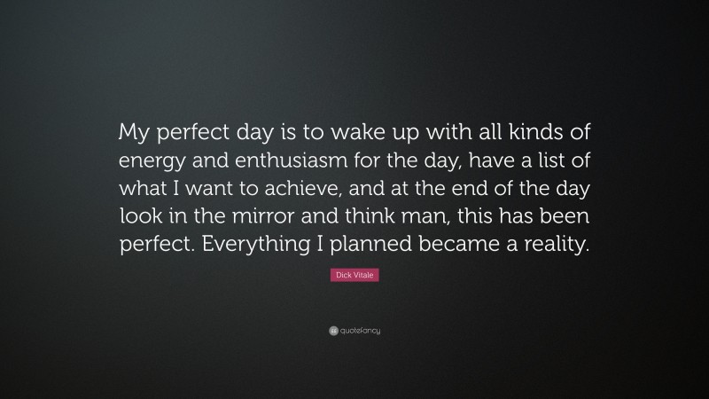 Dick Vitale Quote: “My perfect day is to wake up with all kinds of energy and enthusiasm for the day, have a list of what I want to achieve, and at the end of the day look in the mirror and think man, this has been perfect. Everything I planned became a reality.”
