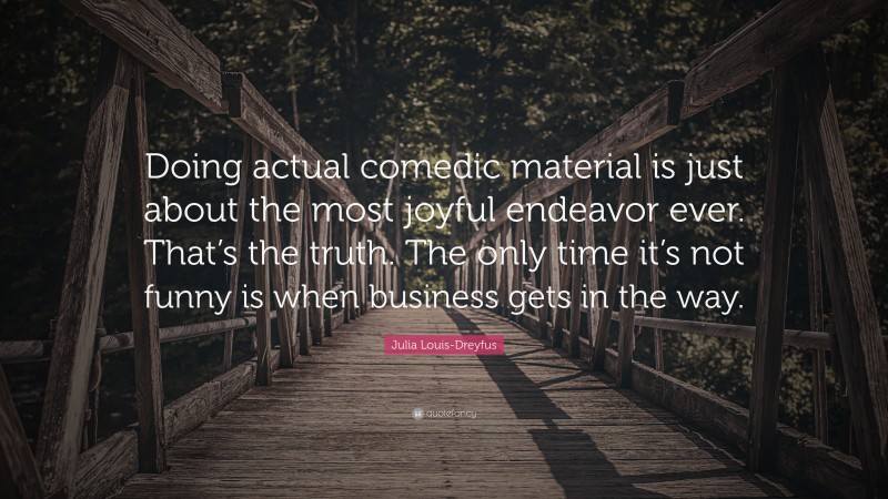 Julia Louis-Dreyfus Quote: “Doing actual comedic material is just about the most joyful endeavor ever. That’s the truth. The only time it’s not funny is when business gets in the way.”