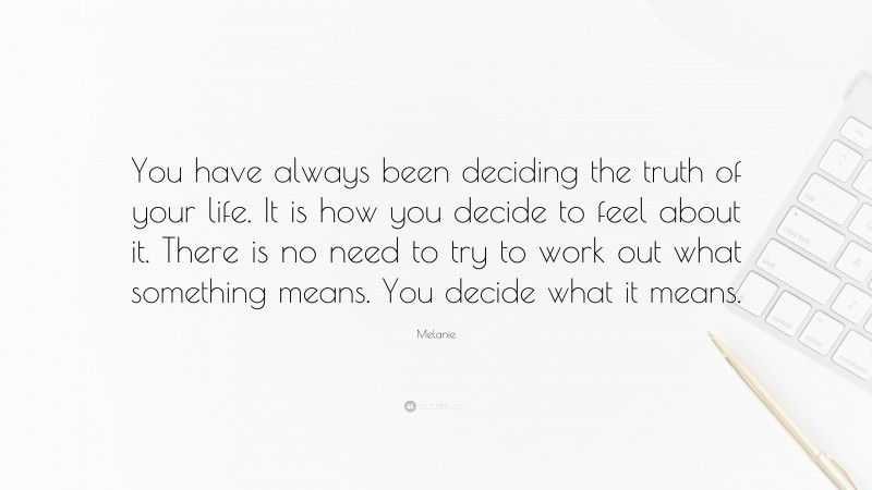Melanie Quote: “You have always been deciding the truth of your life. It is how you decide to feel about it. There is no need to try to work out what something means. You decide what it means.”