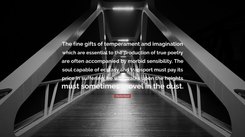 Myrtle Reed Quote: “The fine gifts of temperament and imagination which are essential to the production of true poetry are often accompanied by morbid sensibility. The soul capable of ecstasy and transport must pay its price in suffering; he who walks upon the heights must sometimes grovel in the dust.”